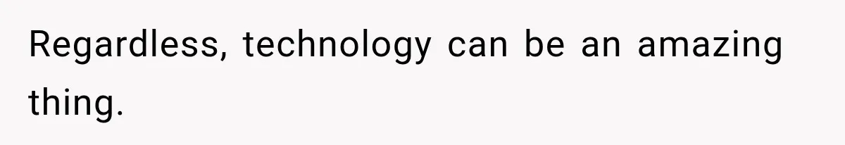 Regardless, technology can be an amazing thing.