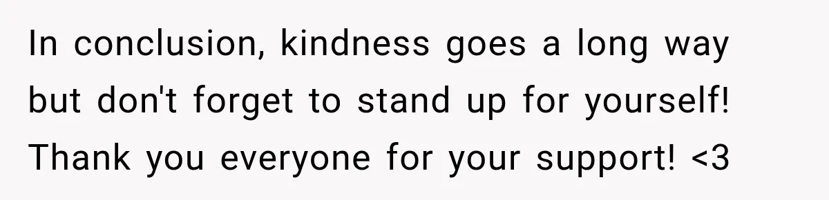 In conclusion, kindness goes a long way but don't forget to stand up for yourself! Thank you everyone for your support! <3