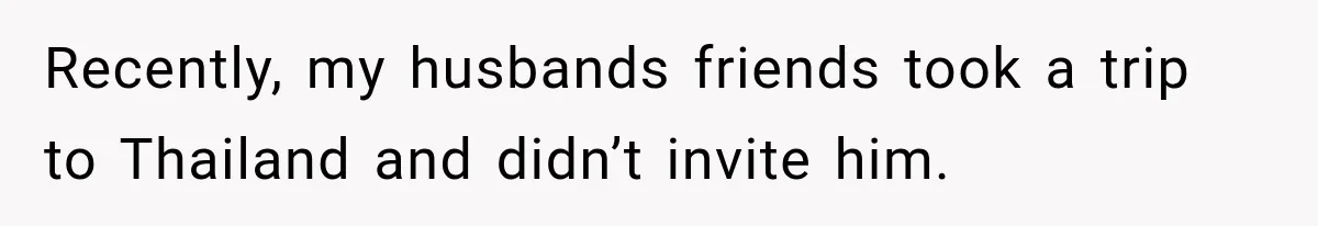 Recently, my husbands friends took a trip to Thailand and didn’t invite him.