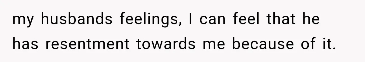 my husbands feelings, I can feel that he has resentment towards me because of it.