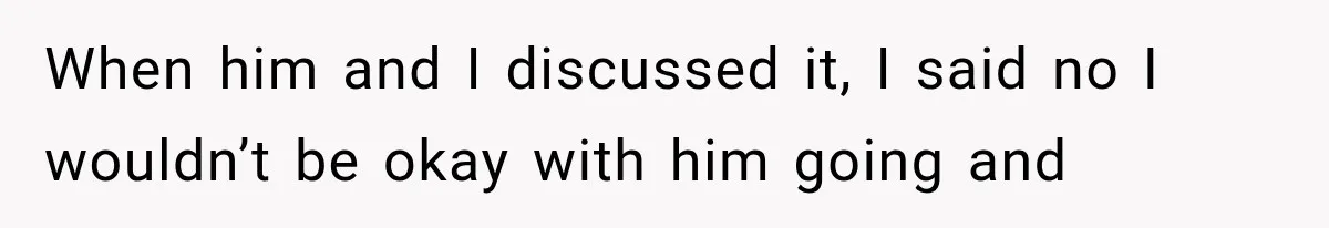 When him and I discussed it, I said no I wouldn’t be okay with him going and