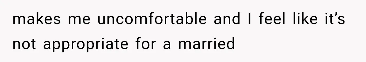 makes me uncomfortable and I feel like it’s not appropriate for a married