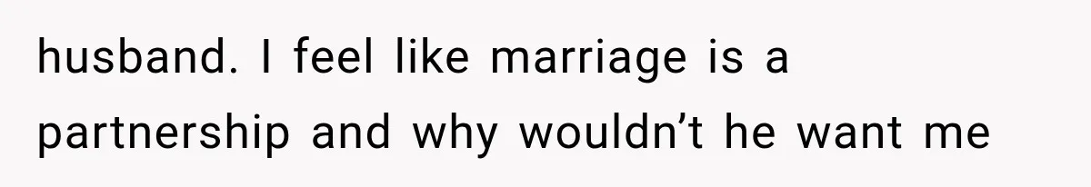 husband. I feel like marriage is a partnership and why wouldn’t he want me
