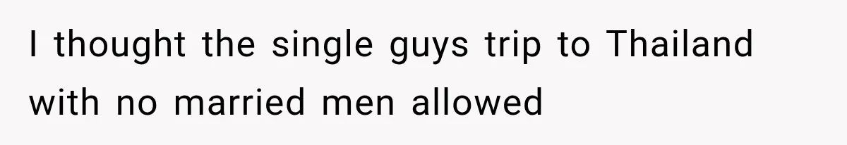 I thought the single guys trip to Thailand with no married men allowed
