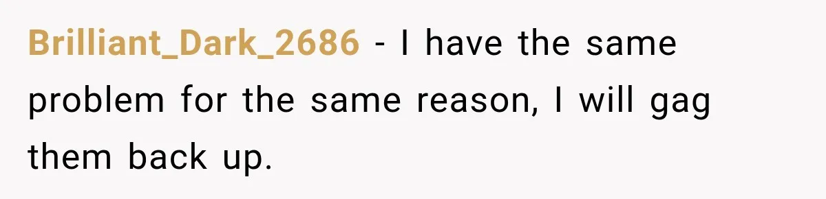 Brilliant_Dark_2686 − I have the same problem for the same reason, I will gag them back up.