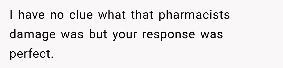 I have no clue what that pharmacists damage was but your response was perfect.