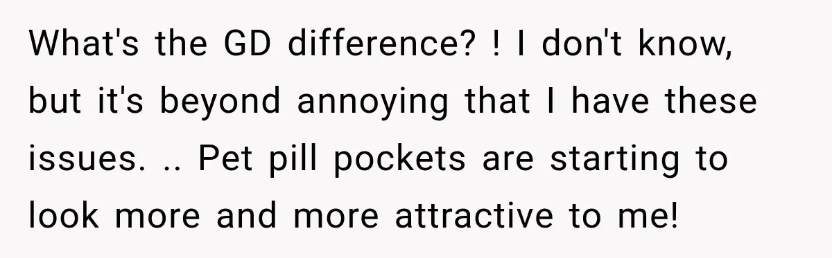What's the GD difference? ! I don't know, but it's beyond annoying that I have these issues. .. Pet pill pockets are starting to look more and more attractive to...