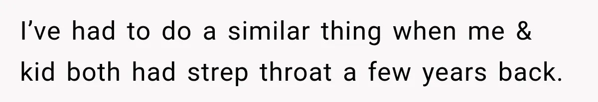 I’ve had to do a similar thing when me & kid both had strep throat a few years back.