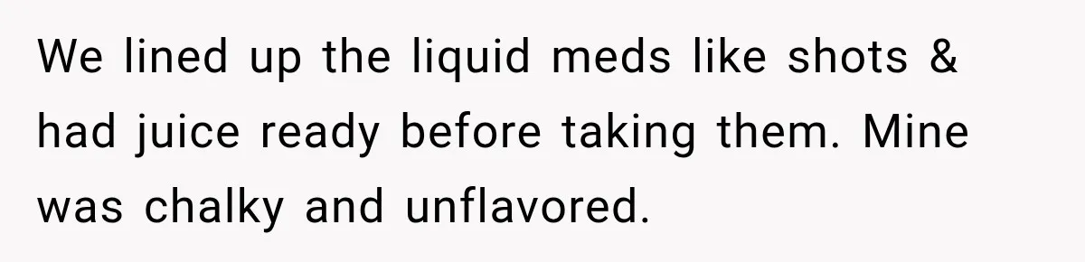 We lined up the liquid meds like shots & had juice ready before taking them. Mine was chalky and unflavored.