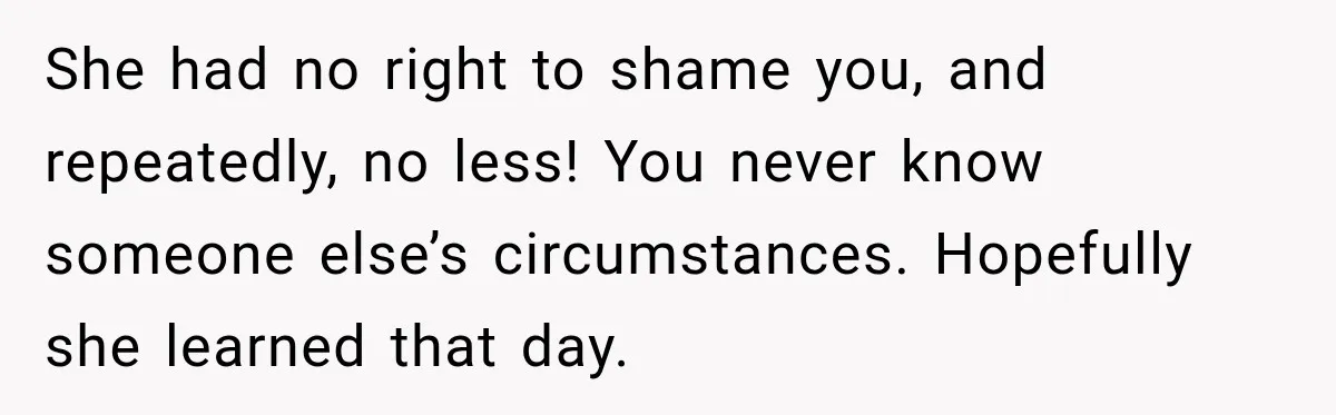 She had no right to shame you, and repeatedly, no less! You never know someone else’s circumstances. Hopefully she learned that day.