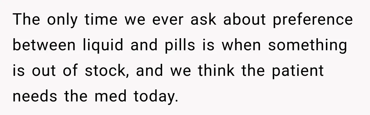 The only time we ever ask about preference between liquid and pills is when something is out of stock, and we think the patient needs the med today.