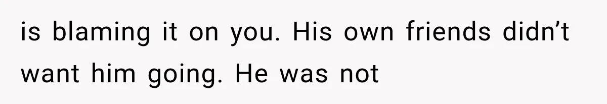 is blaming it on you. His own friends didn’t want him going. He was not