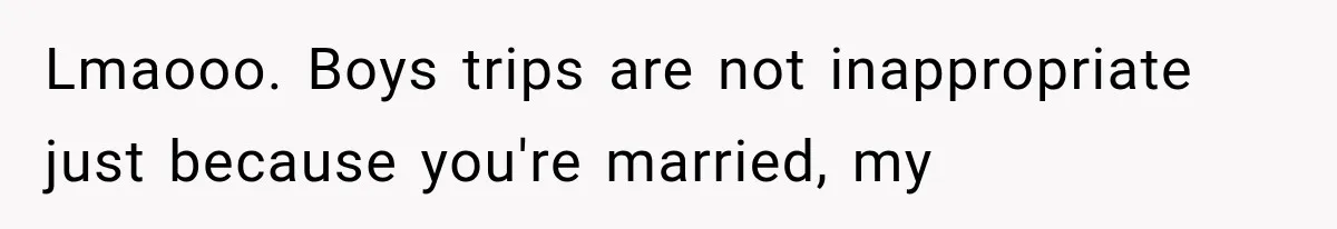 Lmaooo. Boys trips are not inappropriate just because you're married, my
