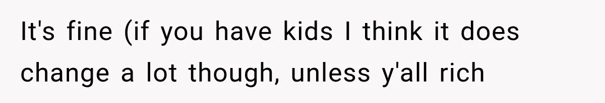 It's fine (if you have kids I think it does change a lot though, unless y'all rich