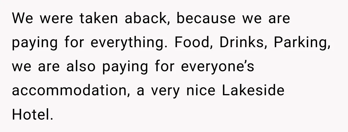 Couple Uninvites Complaining Guests After They Call the Wedding Too Much Trouble We were taken aback, because we are paying for everything. Food, Drinks, Parking, we are also paying for everyone’s accommodation, a very nice Lakeside Hotel.
