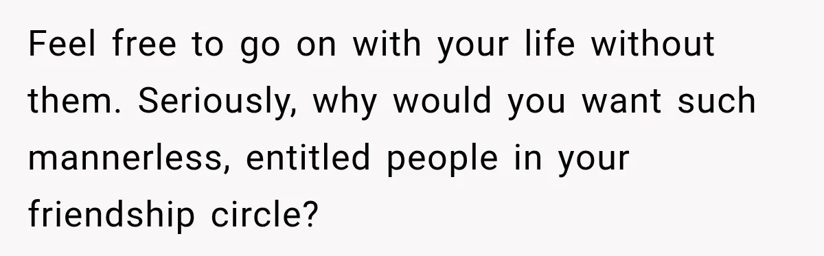 Couple Uninvites Complaining Guests After They Call the Wedding Too Much Trouble Feel free to go on with your life without them. Seriously, why would you want such mannerless, entitled people in your friendship circle?