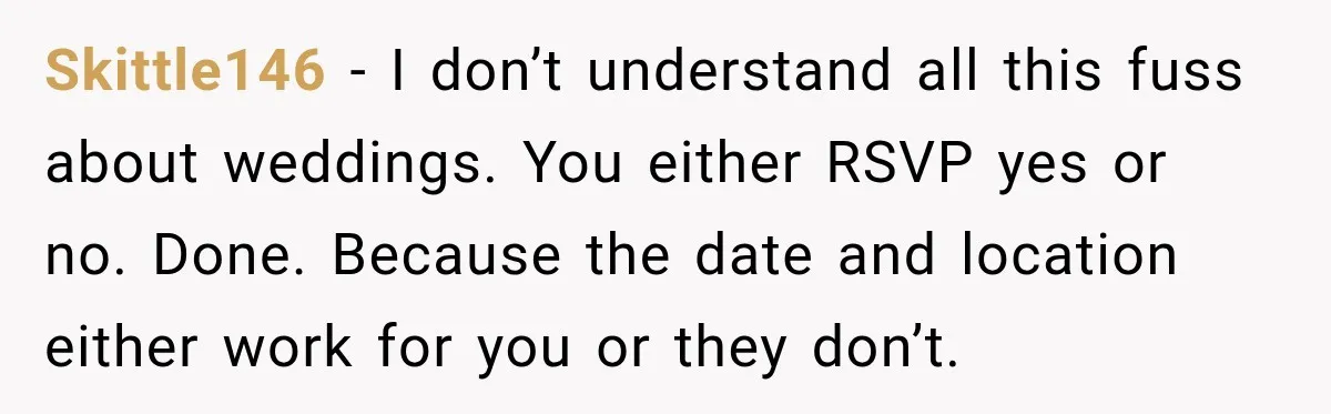 Couple Uninvites Complaining Guests After They Call the Wedding Too Much Trouble Skittle146 − I don’t understand all this fuss about weddings. You either RSVP yes or no. Done. Because the date and location either work for you or they don’t.