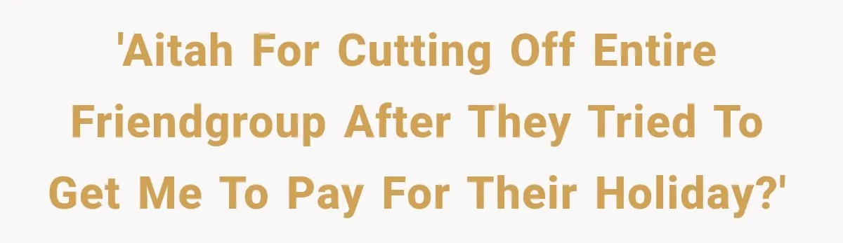 'AITAH for cutting off entire friendgroup after they tried to get me to pay for their holiday?'