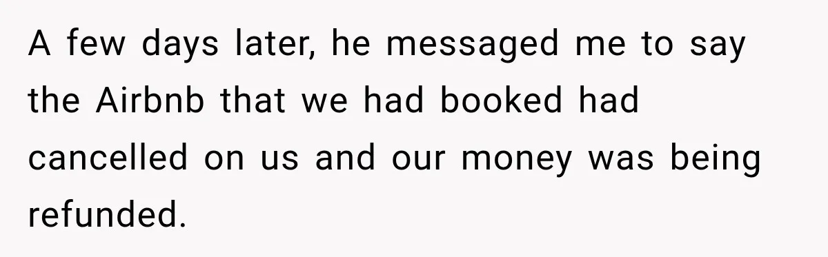 A few days later, he messaged me to say the Airbnb that we had booked had cancelled on us and our money was being refunded.