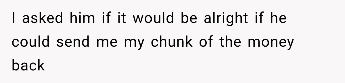 I asked him if it would be alright if he could send me my chunk of the money back