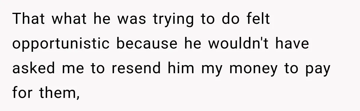 That what he was trying to do felt opportunistic because he wouldn't have asked me to resend him my money to pay for them,