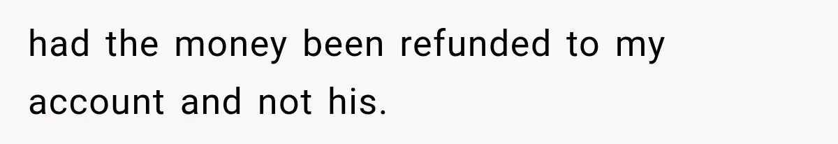 had the money been refunded to my account and not his.