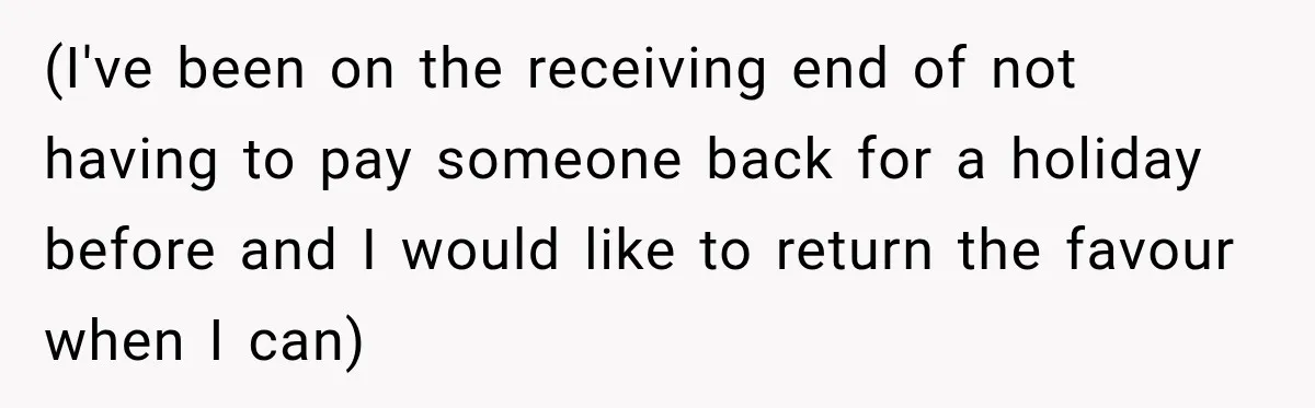 (I've been on the receiving end of not having to pay someone back for a holiday before and I would like to return the favour when I can)