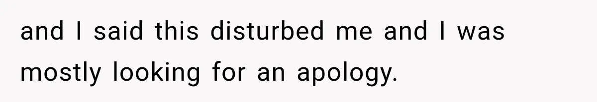 and I said this disturbed me and I was mostly looking for an apology.