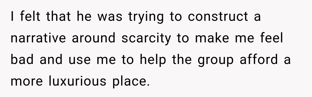 I felt that he was trying to construct a narrative around scarcity to make me feel bad and use me to help the group afford a more luxurious place.