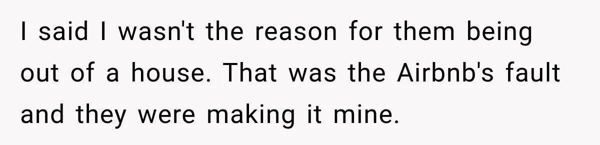 I said I wasn't the reason for them being out of a house. That was the Airbnb's fault and they were making it mine.