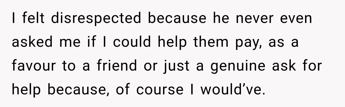 I felt disrespected because he never even asked me if I could help them pay, as a favour to a friend or just a genuine ask for help because, of...