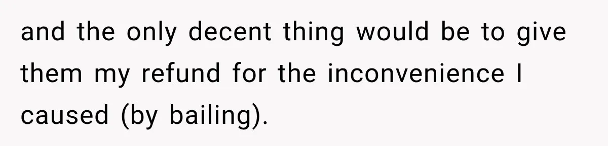 and the only decent thing would be to give them my refund for the inconvenience I caused (by bailing).
