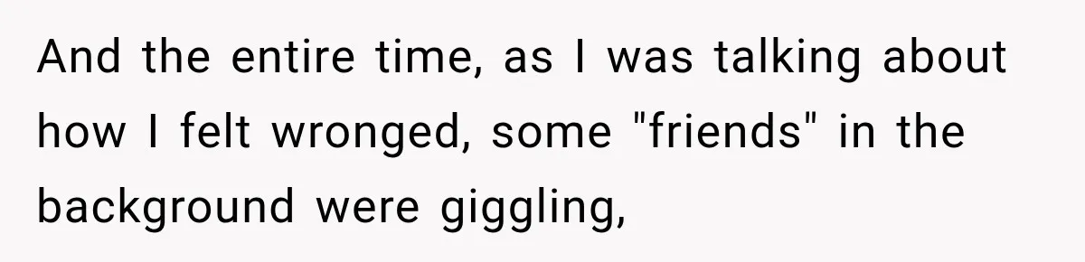 And the entire time, as I was talking about how I felt wronged, some "friends" in the background were giggling,