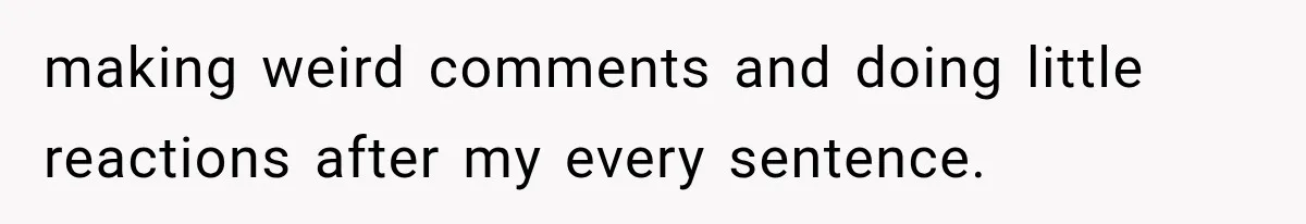 making weird comments and doing little reactions after my every sentence.