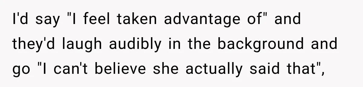 I'd say "I feel taken advantage of" and they'd laugh audibly in the background and go "I can't believe she actually said that",