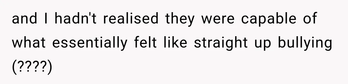and I hadn't realised they were capable of what essentially felt like straight up bullying (????)