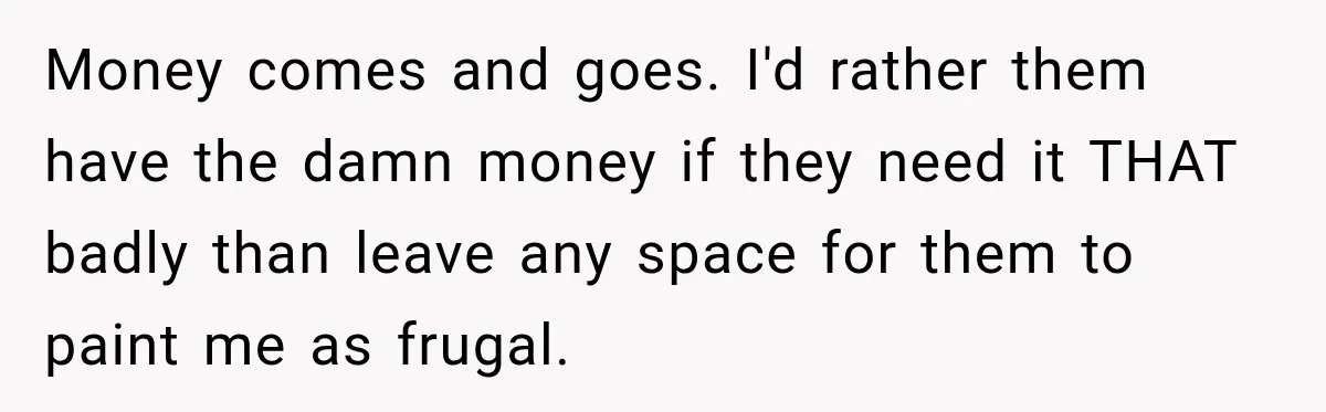 Money comes and goes. I'd rather them have the damn money if they need it THAT badly than leave any space for them to paint me as frugal.