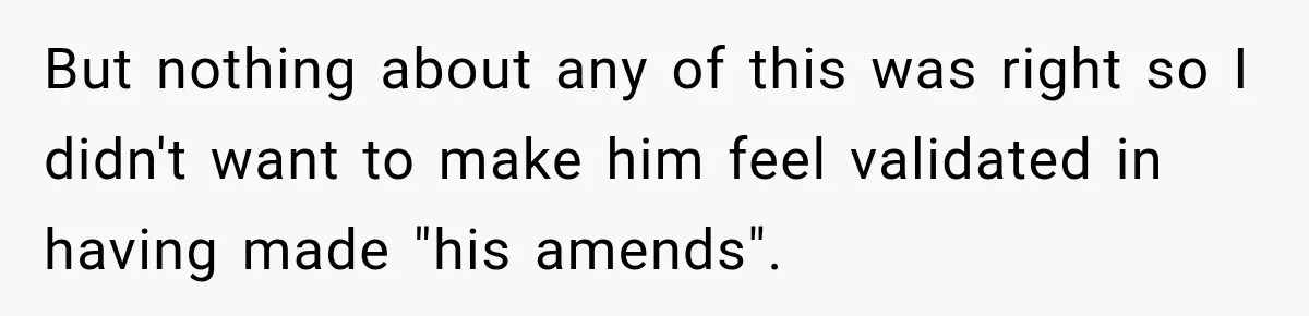 But nothing about any of this was right so I didn't want to make him feel validated in having made "his amends".