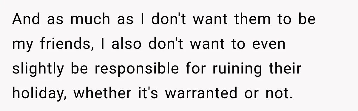 And as much as I don't want them to be my friends, I also don't want to even slightly be responsible for ruining their holiday, whether it's warranted or not.