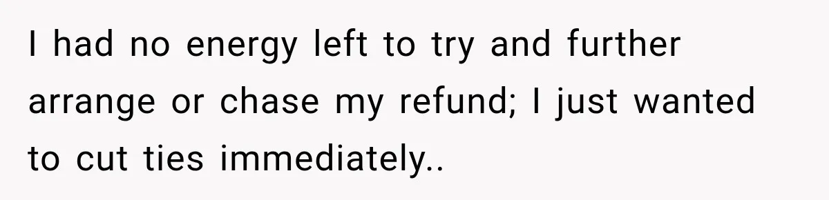 I had no energy left to try and further arrange or chase my refund; I just wanted to cut ties immediately..
