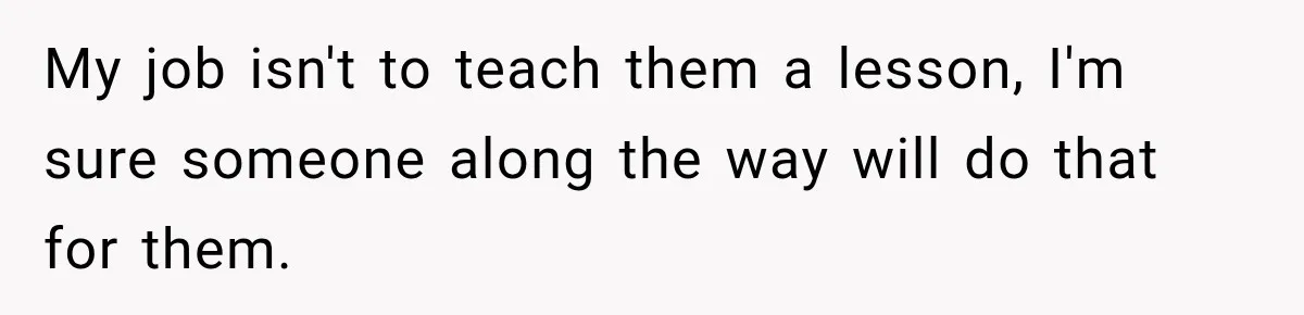 My job isn't to teach them a lesson, I'm sure someone along the way will do that for them.
