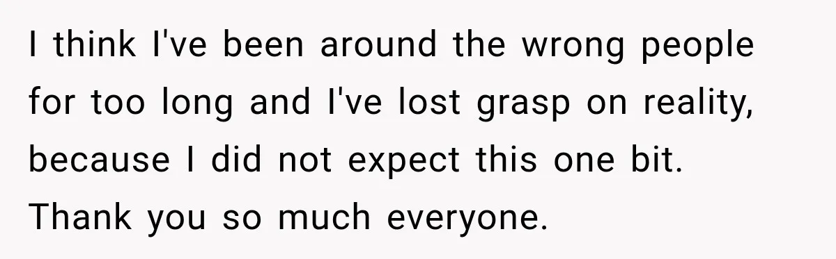 I think I've been around the wrong people for too long and I've lost grasp on reality, because I did not expect this one bit. Thank you so much everyone.