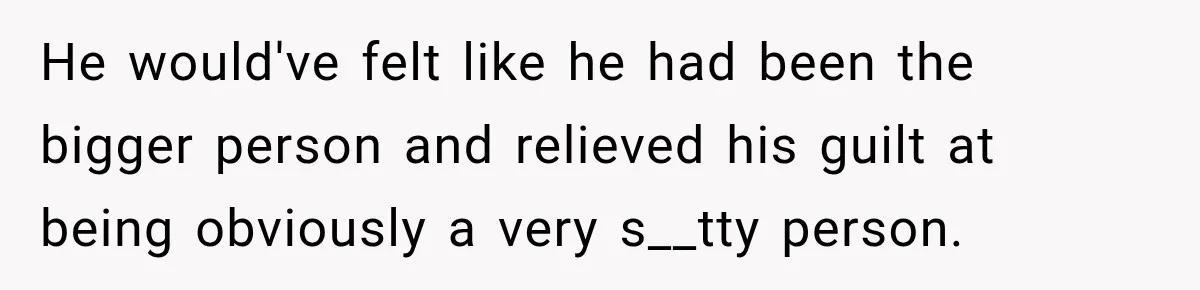 He would've felt like he had been the bigger person and relieved his guilt at being obviously a very s__tty person.