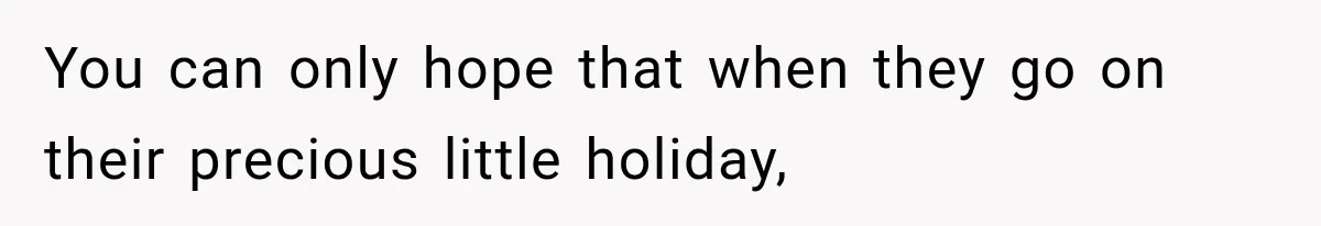 You can only hope that when they go on their precious little holiday,