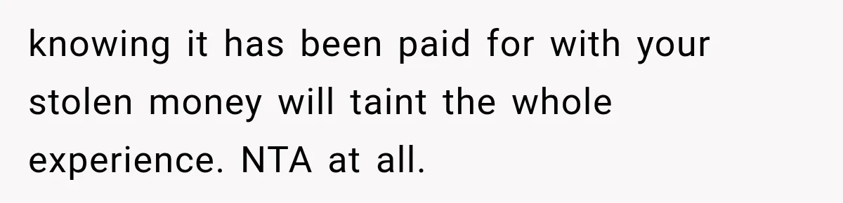 knowing it has been paid for with your stolen money will taint the whole experience. NTA at all.
