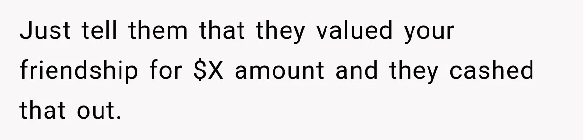 Just tell them that they valued your friendship for $X amount and they cashed that out.