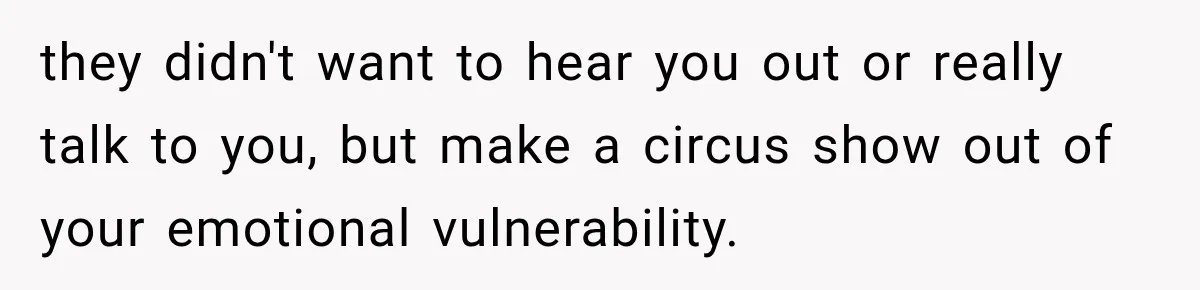 they didn't want to hear you out or really talk to you, but make a circus show out of your emotional vulnerability.