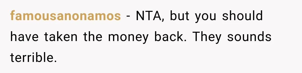famousanonamos − NTA, but you should have taken the money back. They sounds terrible.
