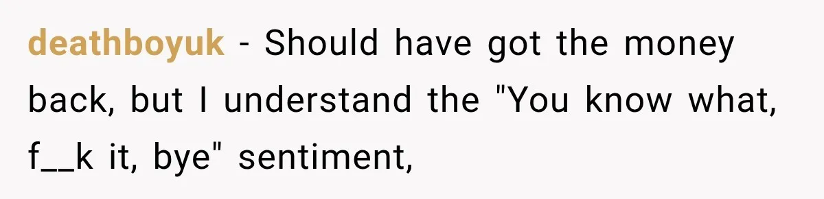 deathboyuk − Should have got the money back, but I understand the "You know what, f__k it, bye" sentiment,