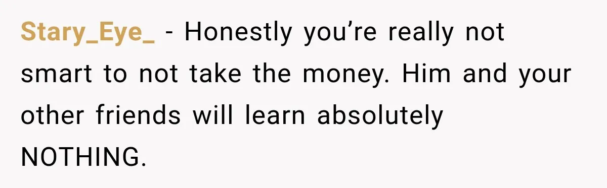 Stary_Eye_ − Honestly you’re really not smart to not take the money. Him and your other friends will learn absolutely NOTHING.